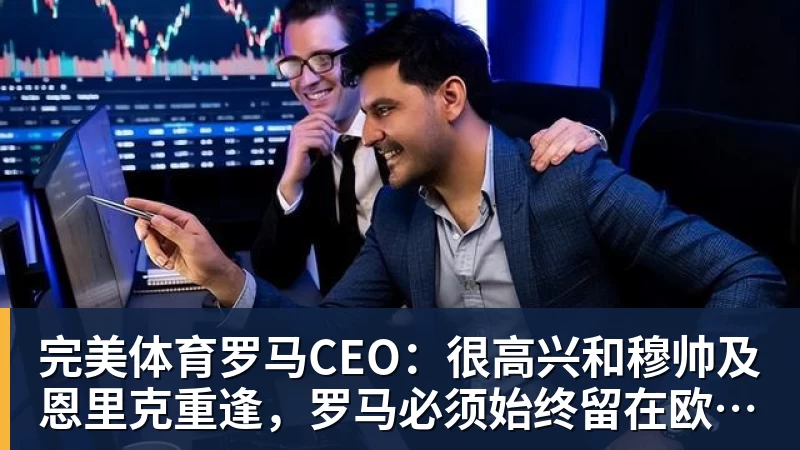 完美体育罗马CEO：很高兴和穆帅及恩里克重逢，罗马必须始终留在欧冠舞台
