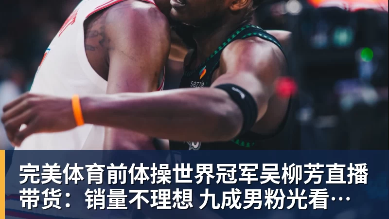 完美体育前体操世界冠军吴柳芳直播带货：销量不理想 九成男粉光看不买
