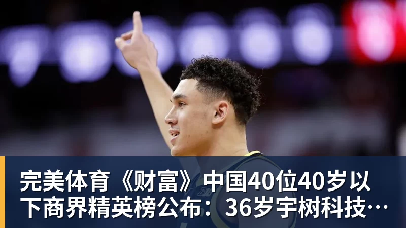 完美体育《财富》中国40位40岁以下商界精英榜公布：36岁宇树科技王兴兴再度上榜